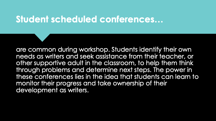 Student scheduled conferences are common during workshop. Students identify their own needs as writers and seek assistance from their teacher, or other supportive adult in the classroom, to help them think through problems and determine next steps. The power in these conferences lies in the idea that students can learn to monitor their progress and take ownership of their development as writers.