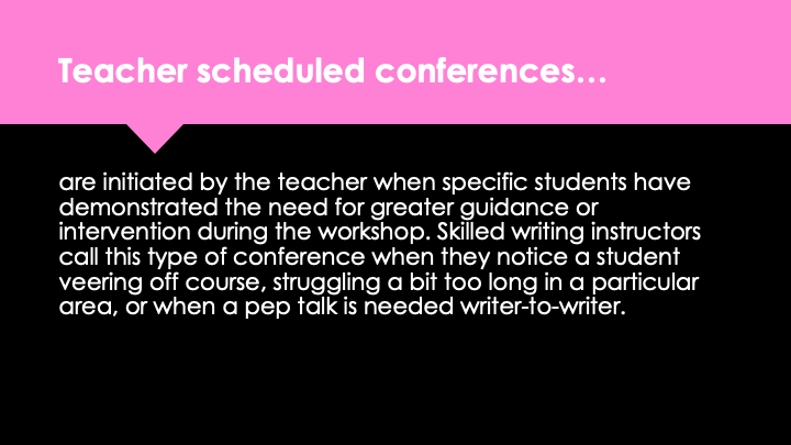 Teacher scheduled conferences are initiated by the teacher when specific students have demonstrated the need for greater guidance or intervention during the workshop. Skilled writing instructors call this type of conference when they notice a student veering off course, struggling a bit too long in a particular area, or when a pep talk is needed writer-to-writer.
