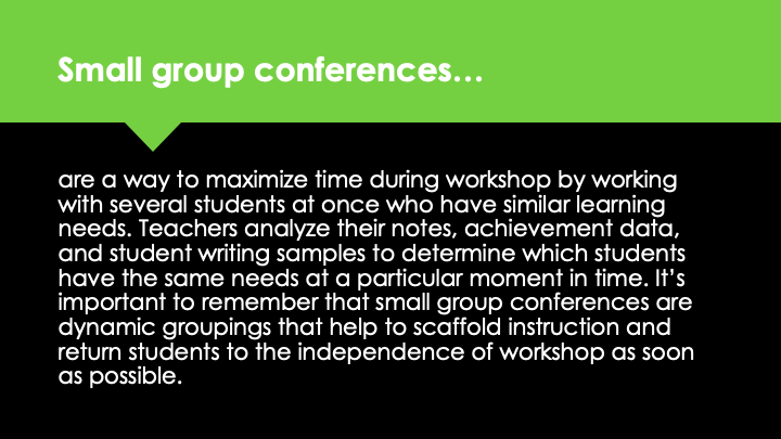 Small group conferences are a way to maximize time during workshop by working with several students at once who have similar learning needs. Teachers analyze their notes, achievement data, and student writing samples to determine which students have the same needs at a particular moment in time. It's important to remember that small group conferences are dynamic groupings that help to scaffold instruction and return students to the independence of workshop as soon as possible.