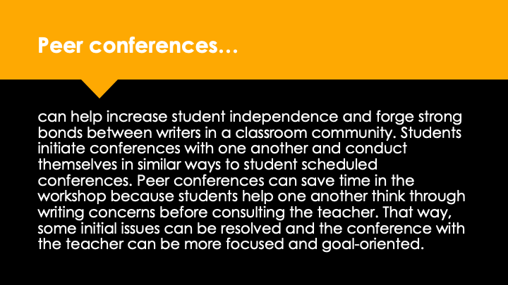 Peer conferences can help increase student independence and forge strong bonds between writers in a classroom community. Students initiate conferences with one another and conduct themselves in similar ways to student scheduled conferences. Peer conferences can save time in the workshop because students help one another think through writing concerns before consulting the teacher. That way, some initial issues can be resolved and the conference with the teacher can be more focused and goal-oriented.