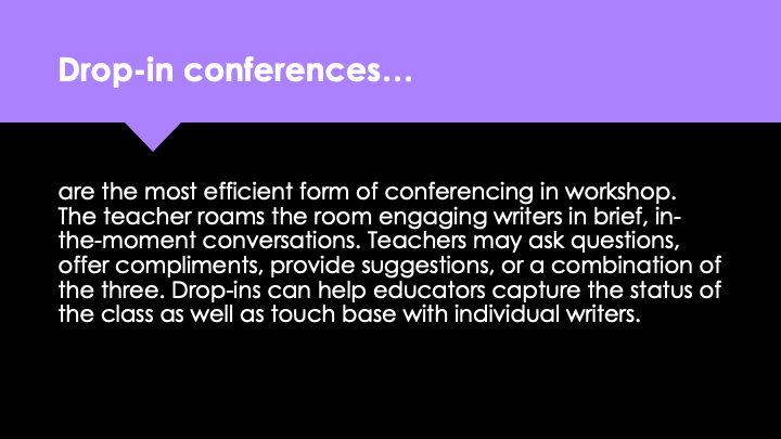 Drop-in conferences are the most efficient form of conferencing in workshop. The teacher roams the room engaging writers in brief, in-the-moment conversations. Teachers may ask questions, offer compliments, provide suggestions, or a combination of the three. Drop-ins can help educators capture the status of the class as well as touch base with individual writers.
