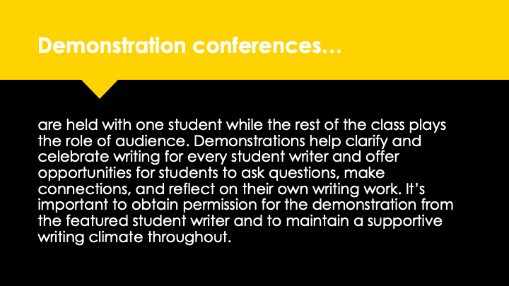 Demonstration conferences are held with one student while the rest of the class plays the role of audience. Demonstrations help clarify and celebrate writing for every student writer and offer opportunities for students to ask questions, make connections, and reflect on their own writing work. It's important to obtain permission for the demonstration from the featured student writer and to maintain a supportive writing climate throughout.